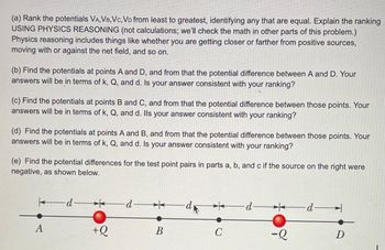 (a) Rank the potentials VA, VB, VC, VD from least to greatest, identifying any that are equal. Explain the ranking
USING PHYSICS REASONING (not calculations; we'll check the math in other parts of this problem.)
Physics reasoning includes things like whether you are getting closer or farther from positive sources,
moving with or against the net field, and so on.
(b) Find the potentials at points A and D, and from that the potential difference between A and D. Your
answers will be in terms of k, Q, and d. Is your answer consistent with your ranking?
(c) Find the potentials at points B and C, and from that the potential difference between those points. Your
answers will be in terms of k, Q, and d. Ils your answer consistent with your ranking?
(d) Find the potentials at points A and B, and from that the potential difference between those points. Your
answers will be in terms of k, Q, and d. Is your answer consistent with your ranking?
(e) Find the potential differences for the test point pairs in parts a, b, and c if the source on the right were
negative, as shown below.
A
-d
+Q
-d-
B
∙d k
C
d
-Q
-d-
D