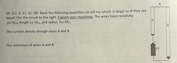 14. (C2, 4, 31, 32, 38) Rank the following quantities (ie tell me which is larger or if they are
equal,) for the circuit to the right. Explain your reasoning. The wires have resistivity
PB-5PA, length LB-2LA, and radius RB=3RA.
The current density though wires A and B
The resistance of wires A and B
6V