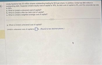 ←
Unida Systems has 35 million shares outstanding trading for $12 per share. In addition, Unida has $95 million in
outstanding debt. Suppose Unida's equity cost of capital is 16%, its debt cost of capital is 8%, and the corporate tax rate
is 38%.
a. What is Unida's unlevered cost of capital?
b. What is Unida's after-tax debt cost of capital?
c. What is Unida's weighted average cost of capital?
a. What is Unida's unlevered cost of capital?
Unida's unlevered cost of capital is%. (Round to two decimal places.)