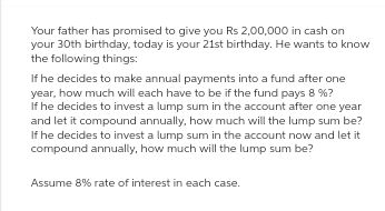 Your father has promised to give you Rs 2,00,000 in cash on
your 30th birthday, today is your 21st birthday. He wants to know
the following things:
If he decides to make annual payments into a fund after one
year, how much will each have to be if the fund pays 8 %?
If he decides to invest a lump sum in the account after one year
and let it compound annually, how much will the lump sum be?
If he decides to invest a lump sum in the account now and let it
compound annually, how much will the lump sum be?
Assume 8% rate of interest in each case.