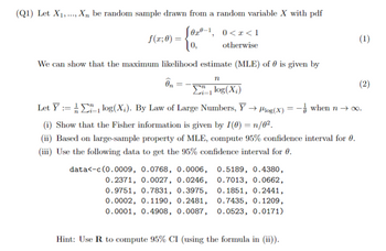 (Q1) Let X1, Xn be random sample drawn from a random variable X with pdf
f(x; 0) =
S0x0-1, 0<x<1
[,
otherwise
We can show that the maximum likelihood estimate (MLE) of 0 is given by
n
On
ΣΕ, log (X;)
Let Ylog(X). By Law of Large Numbers, Y→ Plog(x) = - when n→ ∞.
(i) Show that the Fisher information is given by I(0) = n/0².
(ii) Based on large-sample property of MLE, compute 95% confidence interval for 0.
(iii) Use the following data to get the 95% confidence interval for 0.
data<-c(0.0009, 0.0768, 0.0006,
0.2371, 0.0027, 0.0246,
0.9751, 0.7831, 0.3975,
0.0002, 0.1190, 0.2481,
0.0001, 0.4908, 0.0087,
0.5189, 0.4380,
0.7013, 0.0662,
0.1851, 0.2441,
0.7435, 0.1209,
0.0523, 0.0171)
Hint: Use R to compute 95% CI (using the formula in (ii)).
(1)
(2)