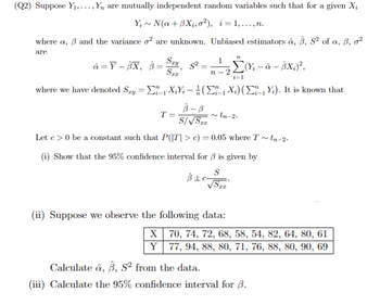 (Q2) Suppose Y₁,..., Y, are mutually independent random variables such that for a given Xi
Y~N(a+BXi, o²), i=1,...,n.
where a, ẞ and the variance o² are unknown. Unbiased estimators â, 3, 52 of a, 3, 02
are
â=Y-BX, ẞ=S, S²=;
B=
Sxx'
1
n-2
i=1
(X-&-BX;)²,
where we have denoted Sry=XY(X) (Y). It is known that
-
T=
B-B
S/√√STE
~tn-2-
Let c>0 be a constant such that P(|T|> c) = 0.05 where T~tn−2.
(i) Show that the 95% confidence interval for ẞ is given by
S
(ii) Suppose we observe the following data:
X
70, 74, 72, 68, 58, 54, 82, 64, 80, 61
Y
77, 94, 88, 80, 71, 76, 88, 80, 90, 69
Calculate, ẞ, S² from the data.
(iii) Calculate the 95% confidence interval for ẞ.