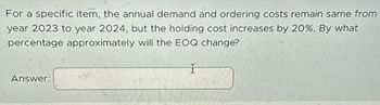 For a specific item, the annual demand and ordering costs remain same from
year 2023 to year 2024, but the holding cost increases by 20%. By what
percentage approximately will the EOQ change?
Answer:
I