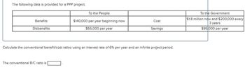 The following data is provided for a PPP project.
To the People
Benefits
Disbenefits
$140,000 per year beginning now
$55,000 per year
Cost
Savings
Calculate the conventional benefit/cost ratios using an interest rate of 6% per year and an infinite project period.
The conventional B/C ratio is
To the Government
$1.8 million now and $200,000 every
3 years
$95,000 per year