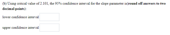 (b) Using critical value of 2.101, the 95% confidence interval for the slope parameter is(round off answers to two
decimal points):
lower confidence interval
upper confidence interval