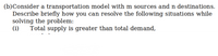 (b)Consider a transportation model with m sources and n destinations.
Describe briefly how you can resolve the following situations while
solving the problem:
(i)
Total supply is greater than total demand,
