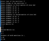 Enter rows of the matrices: 2
Enter Column of the matrices: 2
Enter elements in first matrix of size 2x2
Enter element (0 0): 1
Enter element (0 1) : 2
Enter element (1 0): 3
Enter element (1 1): 4
Enter elements in second matrix of size 2x2
Enter element (0 0) : 5
Enter element (0 1): 6
Enter element (1 0): 0
Enter element (1 1): 7
First Matrix is:
1 2
3 4
Second Matrix is:
15 6
0 7
Product of both matrices is :
5 20
15 46
