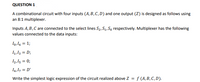 QUESTION 1
A combinational circuit with four inputs (A, B, C, D) and one output (Z) is designed as follows using
an 8:1 multiplexer.
Inputs A, B,C are connected to the select lines S2, S1, So respectively. Multiplexer has the following
values connected to the data inputs:
Io,16 = 1;
1,13 = D;
I2,15 = 0;
14,1, = D'
Write the simplest logic expression of the circuit realized above Z = f (A, B, C, D).
