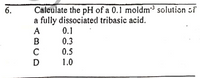 6.
Calculate the pH of a 0.1 moldm³ solution of
a fully dissociated tribasic acid.
0.1
0.3
0.5
1.0
ABCD
