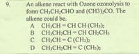 An alkene react with Ozone ozonolysis to
form CH;CH2CHO and (CH3);CO. The
alkene could be.
A CH;CH = CH CH (CH3)2
B CH;CH2CH = CH CH2CH3
C CH;CH = C (CH3)2
D CH;CH2CH = C (CH3)2
%3D
9.
