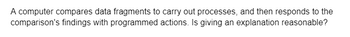 A computer compares data fragments to carry out processes, and then responds to the
comparison's findings with programmed actions. Is giving an explanation reasonable?