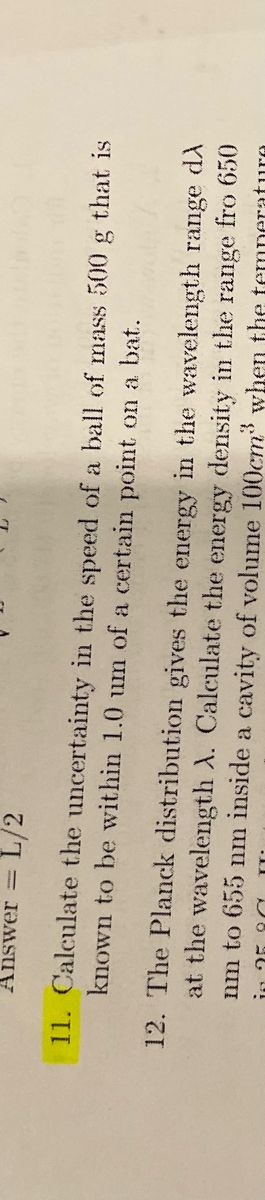 **Question 11:**
Calculate the uncertainty in the speed of a ball of mass 500 g that is known to be within 1.0 nm of a certain point on a bat.

**Question 12:**
The Planck distribution gives the energy in the wavelength range dλ at the wavelength λ. Calculate the energy density in the range from 650 nm to 655 nm inside a cavity of volume 100 cm³ when the temperature is 280°C.