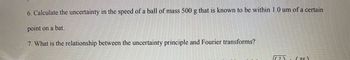 6. Calculate the uncertainty in the speed of a ball of mass 500 g that is known to be within 1.0 um of a certain
point on a bat.
7. What is the relationship between the uncertainty principle and Fourier transforms?
((²) (TTX)