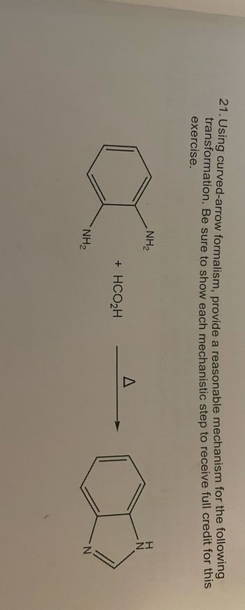 21. Using curved-arrow formalism, provide a reasonable mechanism for the following
transformation. Be sure to show each mechanistic step to receive full credit for this
exercise.
NH₂
N
+ HCO₂H
NH₂