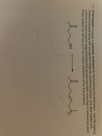 27. SYNTHESIS! Propose a multistep synthesis for the following transformation. Use the starting
material provided along with any general reagents, protecting groups, and alkyl halides of 6
carbons or fewer (organic reagents/protecting groups may have more than 6 carbons provided
these carbons do not end up in the carbon framework of the final product).
OH