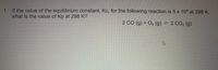 1. If the value of the equilibrium constant, Kc, for the following reaction is 5 x 105 at 298 K,
what is the value of Kp at 298 K?
2 CO (g) +
O2 (g) = 2 CO2 (g)
