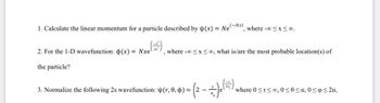 1. Calculate the linear momentum for a particle described by (x) = Ne where -∞0≤x≤ 00.
(-ikx)
2. For the 1-D wavefunction: p(x) = Nxe
the particle?
where -∞0 ≤x≤0, what is/are the most probable location(s) of
3. Normalize the following 2s wavefunction: (r, 0, 0) =
2
* Je (=)
where 0 ≤r≤00, 0≤0≤1, 0≤ ≤ 2n,