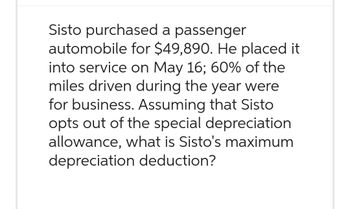 Sisto purchased a passenger
automobile for $49,890. He placed it
into service on May 16; 60% of the
miles driven during the year were
for business. Assuming that Sisto
opts out of the special depreciation
allowance, what is Sisto's maximum
depreciation deduction?