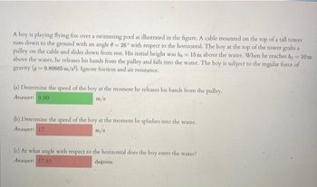 A boy is playing flying fox over a swimming pool as illustrated in the figure. A cable mounted on the top of a tall tower
runs down to the ground with an angle = 26° with respect to the horizontal. The boy at the top of the tower grabs a
pulley on the cable and slides down from rest. His initial height was ho 15 m above the water. When he reaches hi
above the water, he releases his hands from the pulley and falls into the water. The boy is subject to the regular force of
gravity (g-9.80665 m/s2). Ignore friction and air resistance.
<=10m
(a) Determine the speed of the boy at the moment he releases his hands from the pulley.
Answer: 9.90
m/s
(b) Determine the speed of the boy at the moment he splashes into the water.
Answer: 17
(c) At what angle with respect to the horizontal does the boy enter the water?
Answer: 57.85
degrees
