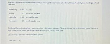 Riverbed Delights manufactures a wide variety of holiday and seasonal decorative items. Riverbed's activity-based costing overhead
rates are:
Purchasing
Storing
Machining
Supervision
Total cost
$394 per order
S
$2 per square foot/days
$100 per machine hour
The Snow Man project involved 3 purchase orders, 5,400 square feet/days, 74 machine hours, and 54 direct labor hours. The cost of
direct materials on the job was $20,400 and the direct labor rate is $32 per hour.
Determine the total cost of the Snow Man project.
$5 per direct labor hour