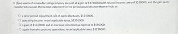 If plant assets of a manufacturing company are sold at a gain of $1760000 with related income taxes of $550000, and the gain is not
considered unusual, the income statement for the period would disclose these effects as
O a prior period adjustment, net of applicable taxes, $1210000.
O operating income, net of applicable taxes, $1210000.
O again of $1760000 and an increase in income tax expense of $550000.
.O a gain from discontinued operations, net of applicable taxes, $1210000.