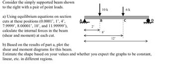 Consider the simply supported beam shown
to the right with a pair of point loads.
a) Using equilibrium equations on section
cuts at these positions (0.0001', 1', 4',
7.9999', 8.00001', 10', and 11.99999'),
calculate the internal forces in the beam
(shear and moment) at each cut.
10 k
B
12'
6 k
C
TM
b) Based on the results of part a, plot the
shear and moment diagrams for this beam.
Estimate the shape based on your values and whether you expect the graphs to be constant,
linear, etc. in different regions.