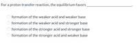 For a proton transfer reaction, the equilibrium favors
formation of the weaker acid and weaker base
O formation of the weaker acid and stronger base
formation of the stronger acid and stronger base
O formation of the stronger acid and weaker base
O O O O
