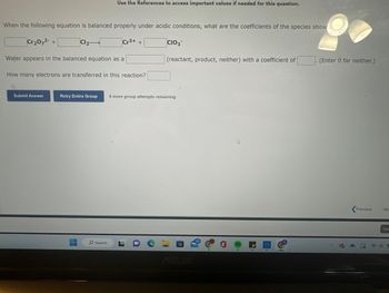 When the following equation is balanced properly under acidic conditions, what are the coefficients of the species show
Cr₂O72- +
Water appears in the balanced equation as a
Submit Answer
Cl₂-
Use the References to access important values if needed for this question.
-
How many electrons are transferred in this reaction?
Cr3+
O Search
+
Retry Entire Group 8 more group attempts remaining
CIO3
i
(reactant, product, neither) with a coefficient of
B
4
L
(Enter 0 for neither.)
Previous
Ne:
Sav