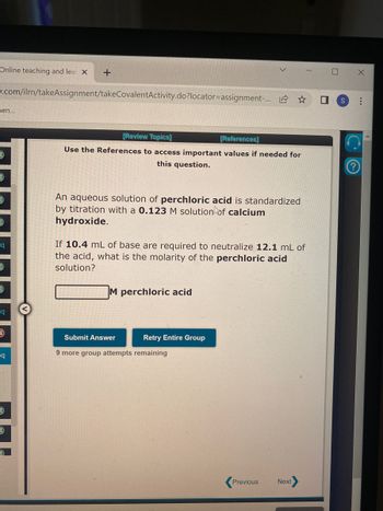 Online teaching and lea X
w.com/ilrn/takeAssignment/takeCovalentActivity.do?locator=assignment-...
nen...
=q
1)
1)
q
eq
1
+
1
[Review Topics]
[References]
Use the References to access important values if needed for
this question.
An aqueous solution of perchloric acid is standardized
by titration with a 0.123 M solution of calcium
hydroxide.
If 10.4 mL of base are required to neutralize 12.1 mL of
the acid, what is the molarity of the perchloric acid
solution?
M perchloric acid
Submit Answer
9 more group attempts remaining
☆
Retry Entire Group
Previous
Next
7 S
X
...