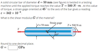 A solid circular bar of diameter d = 50 mm (see figure) is twisted in a testing
machine until the applied torque reaches the value T = 500 N · m . At this value
of torque, a strain gage oriented at 45° to the axis of the bar gives a reading
e = 342 x 10-6.
What is the shear modulus G of the material?
Strain gage
Įd = 50 mm
T= 500 N-m
T
Round to one decimal place.
G =
GPa
