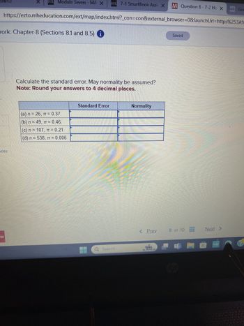 X
21 Module Seven - MA X
121 7-1 SmartBook Assi X
M Question 8-7-2 Ho XGee
https://ezto.mheducation.com/ext/map/index.html?_con=con&external_browser=0&launchUrl=https%253A%
work: Chapter 8 (Sections 8.1 and 8.5) i
Calculate the standard error. May normality be assumed?
Note: Round your answers to 4 decimal places.
Standard Error
(a) n = 26, π= 0.37
(b) n = 49, π = 0.46
(c) n = 107, π = 0.21
(d) n = 538, π = 0.006
Q Search
Normality
Saved
< Prev
8 of 10 Next >