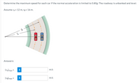 Determine the maximum speed for each car if the normal acceleration is limited to 0.80g. The roadway is unbanked and level.
Assume ra = 12 m, rg = 16 m.
Answers:
(VA) max =
m/s
(ve) max =
m/s
