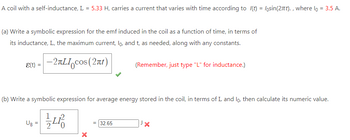 A coil with a self-inductance, L = 5.33 H, carries a current that varies with time according to I(t) = losin(2πt)., where lo = 3.5 A.
(a) Write a symbolic expression for the emf induced in the coil as a function of time, in terms of
its inductance, L, the maximum current, lo, and t, as needed, along with any constants.
(t) = -2¤LI cos (2πt)
(b) Write a symbolic expression for average energy stored in the coil, in terms of L and lo, then calculate its numeric value.
UB=
L
(Remember, just type "L" for inductance.)
= 32.65
X