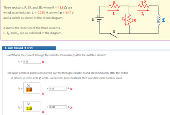 Three resistors, R, 2R, and 3R, where R = 18.8 , are
wired to an inductor, L = 0.255 H, an emf, ε = 44.7 V,
and a switch as shown in the circuit diagram.
Assume the direction of the three currents,
1₁, 12, and 13, are as indicated in the diagram.
1. Just Closed (1 of 2)
(a) What is the current through the inductor immediately after the switch is closed?
L = 1.08
4₁ =
(b) Write symbolic expressions for the current through resistors R and 2R immediately after the switch
is closed, in terms of R, &, and L, as needed, plus constants, then calculate each numeric value.
1₂ =
58
11R
3ɛ
11R
X
X
= 1.08
= 0.648
E
AX
AX
S
2R
3R
I3
ell