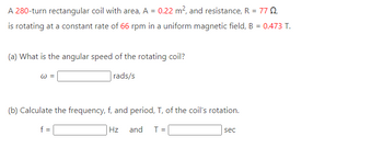 A 280-turn rectangular coil with area, A = 0.22 m², and resistance, R = 772,
is rotating at a constant rate of 66 rpm in a uniform magnetic field, B = 0.473 T.
(a) What is the angular speed of the rotating coil?
rads/s
W =
(b) Calculate the frequency, f, and period, T, of the coil's rotation.
Hz and T =
f =
sec