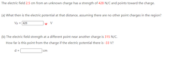 The electric field 2.5 cm from an unknown charge has a strength of 428 N/C and points toward the charge.
(a) What then is the electric potential at that distance, assuming there are no other point charges in the region?
Vp = 428
x V
(b) The electric field strength at a different point near another charge is 315 N/C.
How far is this point from the charge if the electric potential there is -33 V?
d =
cm