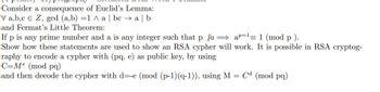 Consider a consequence of Euclid's Lemma:
V a,b,c € Z, gcd (a,b) =1 ^ a | bca | b
and Fermat's Little Theorem:
If p is any prime number and a is any integer such that p Xa
ap=1= 1 (mod p).
Show how these statements are used to show an RSA cypher will work. It is possible in RSA cryptog-
raphy to encode a cypher with (pq, e) as public key, by using
C-Me (mod pq)
and then decode the cypher with d=-e (mod (p-1) (q-1)), using M = Cd (mod pq)