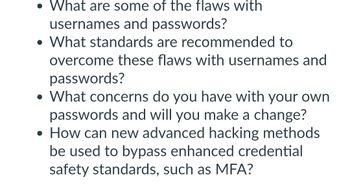 • What are some of the flaws with
usernames and passwords?
• What standards are recommended to
overcome these flaws with usernames and
passwords?
• What concerns do you have with your own
passwords and will you make a change?
• How can new advanced hacking methods
be used to bypass enhanced credential
safety standards, such as MFA?