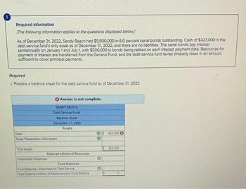 Required Information
[The following information applies to the questions displayed below]
As of December 31, 2022, Sandy Beach had $9,800,000 in 6.0 percent serial bonds outstanding. Cash of $423,000 is the
debt service fund's only asset as of December 31, 2022, and there are no liabilities. The serial bonds pay Interest
semiannually on January 1 and July 1, with $500,000 In bonds being retired on each interest payment date. Resources for
payment of Interest are transferred from the General Fund, and the debt service fund levies property taxes in an amount
sufficient to cover principal payments.
Required
c. Prepare a balance sheet for the debt service fund as of December 31, 2023.
Cash
Taxes Receivable-Delinquent
Total Assets
Unavailable Revenues
Answer is not complete.
SANDY BEACH
Debt Service Fund
Balance Sheet.
December 31, 2023
Assets
Deferred Inflows of Resources
Fund Balances
Fund Balance-Restricted for Debt Service
Total Deferred Inflows of Resources and Fund Balance
✔
G
O
S 423.000
S423.000
$
0