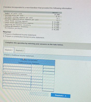 Cherokee Incorporated is a merchandiser that provided the following information:
Number of units sold
Selling price per unit
Variable selling expense per unit
Variable administrative expense per unit
Total fixed selling expense
Total fixed administrative expense
Beginning merchandise inventory
Ending merchandise inventory
Merchandise purchases
Required:
1. Prepare a traditional income statement.
2. Prepare a contribution format income statement.
Required 1 Required 2
Prepare a traditional income statement.
Complete this question by entering your answers in the tabs below.
Cherokee, Incorporated
Traditional Income Statement
Amount
Selling and administrative expenses:
14,000
$15
$1
$2
$ 22,000
$ 15,000
$ 12,000
$ 22,000
$ 88,000
Required 2 >