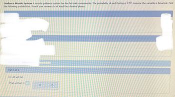 Guidance Missile System A missile guidance system has ten fail-safe components. The probability of each' failing is 0.40. Assume the variable is binomial. Find
the following probabilities. Round your answers to at least four decimal places.
Part 1 of
Part 3 of 4
(c) All will fail.
P(all will fail) =
23
X
5