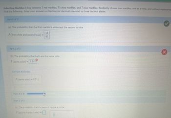 Selecting Marbles A bag contains 5 red marbles, 8 white marbles, and 7 blue marbles. Randomly choose two marbles, one at a time, and without replaceme
Find the following. Enter your answers as fractions or decimals rounded to three decimal places.
Part 1 of 3
(a) The probability that the first marble is white and the second is blue
14
95
P (first white and second blue) =
Part 2 of 3
(b) The probability that both are the same color
P (same color) = 0.147
Correct Answer:
P (same color) = 0.311
Part: 2/3
Part 3 of 3
45
(c) The probability that the second marble is white
Pisecond marble white ) =