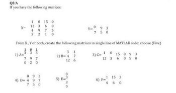 Q2/A
If you have the following matrices:
X-
1 0 15 0
12 3 6 0
4975
32 10
1) A=
From X, Y or both, create the following matrices in single line of MATLAB code: choose (Five)
101
3 3 3
3)
797
02 0
093
4) D=497
750
31
2) B=47
12 6
Y=093
750
G
1
C=1015093
12 3 6 050
1 15 3
460