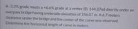 A-3.3% grade meets a +6.6% grade at a vertex (El, 144,37m) directly under an
overpass bridge having underside elevation of 156.07 m. A 6.7 meters
clearance under the bridge and the center of the curve was observed.
Determine the horizontal length of curve in meters.
