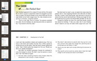 Robert S. Feld...
The CASE
of . .. the Failed Star
320
Jake Stoddard appeared to be a typical 10-year-old boy. He earned
Bs in school, except in composition where he struggled to get his
ideas on paper. He played trumpet in the school band and was the
right fielder on his Little League team. Yes, Jake seemed an aver-
age boy to everyone-except his parents.
"You're a star, Jake. You're a winner," his parents reminded
him daily. For his birthday, his dad had given him an expensive
bat. “A pro deserves the best, Jake."
But Jake knew he wasn't a star, no matter how many times his
parents said so. And comparing himself to the other kids, he didn't
feel like a winner. Until fourth grade, Jake had tried to succeed in
school, but this year he had faced facts. Writing was tough for him.
He would never be as good as his friends Mark and Beth. So why try?
Though his batting was okay, his coach had already warned
him about his fielding. "I like you, Jake, but if your fielding
doesn't improve you may not make Little League next year," the
Up
321
322
324 CHAPTER 11
Development of the Self
coach said. Jake mumbled a thanks and wandered away. If he was
lousy in the field, and couldn't bat like Tim or Will, maybe he
should just give up the game. Then the music teacher pulled him
aside. “Jake, I think maybe the trumpet isn't for you. Would you
like to try another instrument?"
Jake didn't try another instrument. Instead, he continued to
carry the trumpet to school. He didn't want his parents to know
their “star" had failed yet again.
2. Why doesn't Jake believe his parents when they say he's a star
and a winner? How might they change their parenting style to
promote genuine self-esteem in Jake?
The C
323
3. How do you see Jake's self-concept affecting the decisions he
makes?
4. What specific actions would you advise Jake to take that might
change his self-concept and raise his self-esteem?
0C LOOKING BACK
1. How does Jake's comparing himself to other children reflect the
development of self-concept in middle childhood?
324
