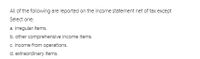 All of the following are reported on the income statement net of tax except
Select one:
a. irregular items.
b. other comprehensive income items.
c. income from operations.
d. extraordinary items.
