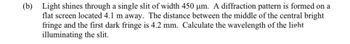 (b) Light shines through a single slit of width 450 µm. A diffraction pattern is formed on a
flat screen located 4.1 m away. The distance between the middle of the central bright
fringe and the first dark fringe is 4.2 mm. Calculate the wavelength of the light
illuminating the slit.