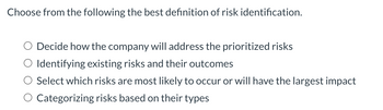 Choose from the following the best definition of risk identification.
Decide how the company will address the prioritized risks
Identifying existing risks and their outcomes
Select which risks are most likely to occur or will have the largest impact
Categorizing risks based on their types