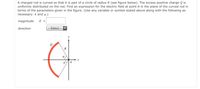 A charged rod is curved so that it is part of a circle of radius R (see figure below). The excess positive charge Q is
uniformly distributed on the rod. Find an expression for the electric field at point A in the plane of the curved rod in
terms of the parameters given in the figure. (Use any variable or symbol stated above along with the following as
necessary: k and ø.)
magnitude
E =
direction
-Select---
R
|A
