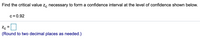 **Find the Critical Value**

Find the critical value \( z_c \) necessary to form a confidence interval at the level of confidence shown below.

- \( c = 0.92 \)

\[ z_c = \, \, \square \]

(Round to two decimal places as needed.)